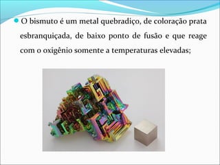 O bismuto é um metal quebradiço, de coloração prata
esbranquiçada, de baixo ponto de fusão e que reage
com o oxigênio somente a temperaturas elevadas;
 
