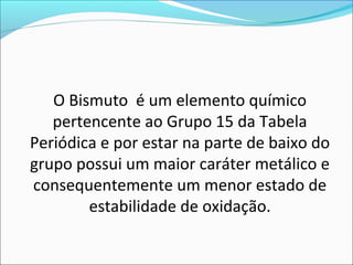 O Bismuto é um elemento químico
pertencente ao Grupo 15 da Tabela
Periódica e por estar na parte de baixo do
grupo possui um maior caráter metálico e
consequentemente um menor estado de
estabilidade de oxidação.
 