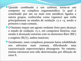 Quando combinado a um carbono, torna-se um
composto ou complexo organometálico, (o qual é
constituído por um ou mais íons metálicos ligados a
outros grupos, conhecidos como Ligantes) que exibe
principalmente os estados de oxidação +3 e +5, sendo o
primeiro o mais comum;
O bismuto requer um agente oxidante forte para alcançar
o estado de oxidação +5 e, em compostos binários, esse
estado é alcançado somente com os elementos flúor (BiF5)
e oxigênio (Bi2O5), ambos instáveis;
Geralmente, esses complexos possuem baixa solubilidade
nos solventes mais comuns, dificultando uma
caracterização espectroscópica abrangente. No entanto,
muitas estruturas tem sido determinadas por difração de
raios X.
 