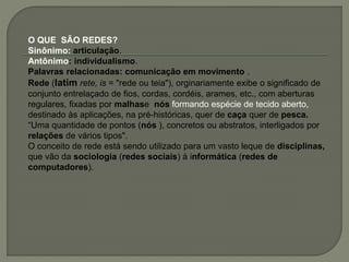 O QUE SÃO REDES?
Sinônimo: articulação.
Antônimo: individualismo.
Palavras relacionadas: comunicação em movimento .
Rede (latim rete, is = "rede ou teia"), orginariamente exibe o significado de
conjunto entrelaçado de fios, cordas, cordéis, arames, etc., com aberturas
regulares, fixadas por malhase nós formando espécie de tecido aberto,
destinado às aplicações, na pré-históricas, quer de caça quer de pesca.
“Uma quantidade de pontos (nós ), concretos ou abstratos, interligados por
relações de vários tipos".
O conceito de rede está sendo utilizado para um vasto leque de disciplinas,
que vão da sociologia (redes sociais) à informática (redes de
computadores).
 