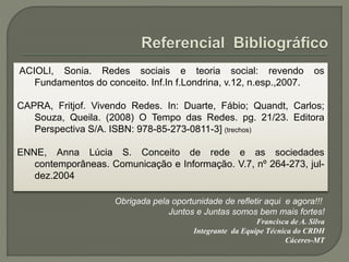 ACIOLI, Sonia. Redes sociais e teoria social: revendo os
Fundamentos do conceito. Inf.In f.Londrina, v.12, n.esp.,2007.
CAPRA, Fritjof. Vivendo Redes. In: Duarte, Fábio; Quandt, Carlos;
Souza, Queila. (2008) O Tempo das Redes. pg. 21/23. Editora
Perspectiva S/A. ISBN: 978-85-273-0811-3] (trechos)
ENNE, Anna Lúcia S. Conceito de rede e as sociedades
contemporâneas. Comunicação e Informação. V.7, nº 264-273, jul-
dez.2004
Obrigada pela oportunidade de refletir aqui e agora!!!
Juntos e Juntas somos bem mais fortes!
Francisca de A. Silva
Integrante da Equipe Técnica do CRDH
Cáceres-MT
 