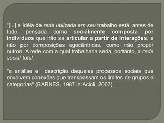 “[...] a idéia de rede utilizada em seu trabalho está, antes de
tudo, pensada como socialmente composta por
indivíduos que irão se articular a partir de interações, e
não por composições egocêntricas, como irão propor
outros. A rede com a qual trabalharia seria, portanto, a rede
social total.
"a análise e descrição daqueles processos sociais que
envolvem conexões que transpassam os limites de grupos e
categorias" (BARNES, 1987 in:Acioli, 2007)
 