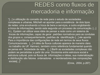 “[...] a utilização do conceito de rede para o estudo de sociedades
complexas e urbanas, Mitchell vai apontar para a existência de dois tipos
de redes: uma envolvendo a troca de bens e serviços, e outra englobando
a troca de informações, sendo esta segunda um processo de comunicação. [...]
A.L. Epstein vai utilizar essa idéia de pensar a rede como um sistema de
trocas de informações, capaz de gerar padrões normativos para as condutas
dos grupos e, consequentemente, padrões de identificação [...] ele aponta
Para a importância das configurações de rede em termos de seus fluxos
Comunicacionais. [...] A idéia de fluxos culturais aparece de maneira clara
no trabalho de Ulf Hannerz, também como referência fundamental quando
se pensa em Sociedade de rede. [...] Barth as sociedades complexas não
podem se percebidas a partir de uma Dicotomia entre estrutura social e
estrutura cultural, pois os fluxos de informações e idéias, sua materialização
e distribuição são fatores ordenadores e reordenadores das composições
sociais[...]”
(Enne, 2004, p.267)
 