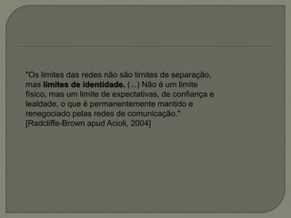 "Os limites das redes não são limites de separação,
mas limites de identidade. (...) Não é um limite
físico, mas um limite de expectativas, de confiança e
lealdade, o que é permanentemente mantido e
renegociado pelas redes de comunicação."
[Radcliffe-Brown apud Acioli, 2004]
 