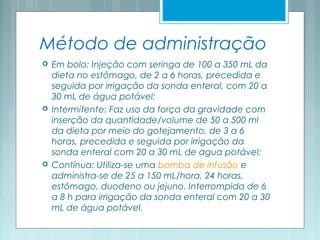 Método de administração
 Em bolo: Injeção com seringa de 100 a 350 mL da
dieta no estômago, de 2 a 6 horas, precedida e
seguida por irrigação da sonda enteral, com 20 a
30 mL de água potável;
 Intermitente: Faz uso da força da gravidade com
inserção da quantidade/volume de 50 a 500 ml
da dieta por meio do gotejamento, de 3 a 6
horas, precedida e seguida por irrigação da
sonda enteral com 20 a 30 mL de agua potável;
 Contínua: Utiliza-se uma bomba de infusão e
administra-se de 25 a 150 mL/hora, 24 horas,
estômago, duodeno ou jejuno. Interrompida de 6
a 8 h para irrigação da sonda enteral com 20 a 30
mL de água potável.
 