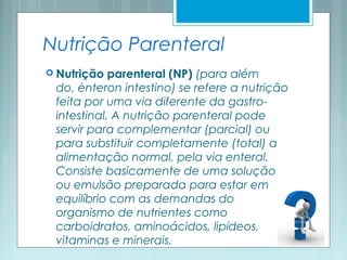Nutrição Parenteral
 Nutrição parenteral (NP) (para além
do, ènteron intestino) se refere a nutrição
feita por uma via diferente da gastro-
intestinal. A nutrição parenteral pode
servir para complementar (parcial) ou
para substituir completamente (total) a
alimentação normal, pela via enteral.
Consiste basicamente de uma solução
ou emulsão preparada para estar em
equilíbrio com as demandas do
organismo de nutrientes como
carboidratos, aminoácidos, lipídeos,
vitaminas e minerais.
 