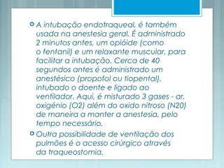  A intubação endotraqueal, é também
usada na anestesia geral. É administrado
2 minutos antes, um opióide (como
o fentanil) e um relaxante muscular, para
facilitar a intubação. Cerca de 40
segundos antes é administrado um
anestésico (propofol ou tiopental),
intubado o doente e ligado ao
ventilador. Aqui, é misturado 3 gases - ar,
oxigénio (O2) além do oxido nitroso (N20)
de maneira a manter a anestesia, pelo
tempo necessário.
 Outra possibilidade de ventilação dos
pulmões é o acesso cirúrgico através
da traqueostomia.
 