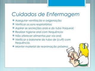 Cuidados de Enfermagem
 Assegurar ventilação e oxigenação;
 Verificar os sons respiratórios;
 Aspirar as secreções orais e do tubo traqueal;
 Realizar higiene oral com frequência;
 Não oferecer alimentos por via oral;
 Verificar o balonete do tubo de (cuff) com
frequência.
 Manter material de reanimação próximo.
 