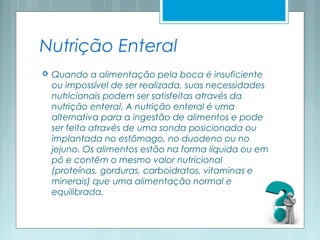 Nutrição Enteral
 Quando a alimentação pela boca é insuficiente
ou impossível de ser realizada, suas necessidades
nutricionais podem ser satisfeitas através da
nutrição enteral. A nutrição enteral é uma
alternativa para a ingestão de alimentos e pode
ser feita através de uma sonda posicionada ou
implantada no estômago, no duodeno ou no
jejuno. Os alimentos estão na forma líquida ou em
pó e contêm o mesmo valor nutricional
(proteínas, gorduras, carboidratos, vitaminas e
minerais) que uma alimentação normal e
equilibrada.
 
