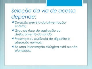 Seleção da via de acesso
depende:
 Duração prevista da alimentação
enteral;
 Grau de risco de aspiração ou
deslocamento da sonda;
 Presença ou ausência de digestão e
absorção normais;
 Se uma intervenção cirúrgica está ou não
planejada.
 