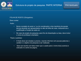 FOLHA DE ROSTO (Obrigatório)
Deve conter:
Autor:
• Nome completo do autor e / ou do coordenador e dos membros da equipe
técnica deverão ser apresentados no alto da folha de rosto, indicando-se a
qualificação e função de cada um.
• No caso de projeto de pesquisa, para fins de dissertação ou tese, deve incluir
o nome do professor orientador,
Título e subtítulo:
• O título deve ser simples e preciso, visando informar com poucas palavras o
caráter e o objetivo da pesquisa a ser realizada.
• Deve ser escrito com letra maior que o usado para o nome do(s) autor(s) e
colocado no centro da página,
Estrutura do projeto de pesquisa PARTE INTERNA Pré-textuais
 