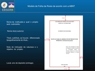 3 cm
2 cm
3 cm
2 cm
Nome da instituição a qual o projeto
será submetido.
Nome do(s) autor(s)
Título, subtítulo, se houver, diferenciado
tipograficamente do título,.
Nota de indicação da natureza e o
objetivo do projeto.
Local, ano de depósito (entrega).
Modelo de Folha de Rosto de acordo com a ABNT
 