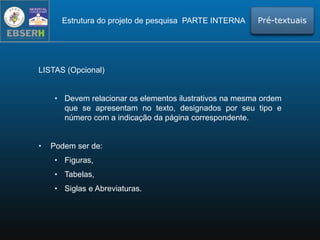 LISTAS (Opcional)
• Devem relacionar os elementos ilustrativos na mesma ordem
que se apresentam no texto, designados por seu tipo e
número com a indicação da página correspondente.
• Podem ser de:
• Figuras,
• Tabelas,
• Siglas e Abreviaturas.
Estrutura do projeto de pesquisa PARTE INTERNA Pré-textuais
 