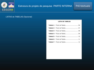 LISTAS de TABELAS (Opcional)
Estrutura do projeto de pesquisa PARTE INTERNA Pré-textuais
LISTA DE TABELAS
Tabela 1 – Titulo da Tabela.............................. 06
Tabela 2 – Titulo da Tabela.............................. 07
Tabela 3 – Titulo da Tabela.............................. 08
Tabela 4 – Titulo da Tabela.............................. 09
Tabela 5 – Titulo da Tabela.............................. 10
Tabela 6 – Titulo da Tabela.............................. 11
Tabela 7 – Titulo da Tabela.............................. 12
 