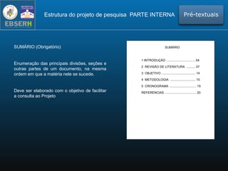 SUMÁRIO
1 INTRODUÇÃO ................................. 04
2 REVISÃO DE LITERATURA .......... 07
3 OBJETIVO ....................................... 14
4 METODOLOGIA ............................. 15
5 CRONOGRAMA ............................... 19
REFERENCIAS .................................... 20
Estrutura do projeto de pesquisa PARTE INTERNA Pré-textuais
SUMÁRIO (Obrigatório)
Enumeração das principais divisões, seções e
outras partes de um documento, na mesma
ordem em que a matéria nele se sucede.
Deve ser elaborado com o objetivo de facilitar
a consulta ao Projeto
 