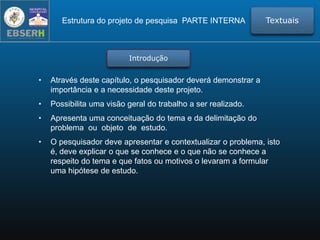 • Através deste capítulo, o pesquisador deverá demonstrar a
importância e a necessidade deste projeto.
• Possibilita uma visão geral do trabalho a ser realizado.
• Apresenta uma conceituação do tema e da delimitação do
problema ou objeto de estudo.
• O pesquisador deve apresentar e contextualizar o problema, isto
é, deve explicar o que se conhece e o que não se conhece a
respeito do tema e que fatos ou motivos o levaram a formular
uma hipótese de estudo.
Estrutura do projeto de pesquisa PARTE INTERNA Textuais
Introdução
 