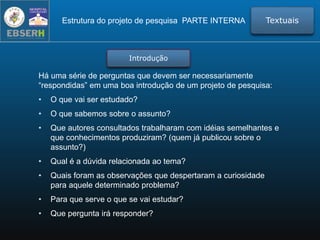 Há uma série de perguntas que devem ser necessariamente
“respondidas” em uma boa introdução de um projeto de pesquisa:
• O que vai ser estudado?
• O que sabemos sobre o assunto?
• Que autores consultados trabalharam com idéias semelhantes e
que conhecimentos produziram? (quem já publicou sobre o
assunto?)
• Qual é a dúvida relacionada ao tema?
• Quais foram as observações que despertaram a curiosidade
para aquele determinado problema?
• Para que serve o que se vai estudar?
• Que pergunta irá responder?
Estrutura do projeto de pesquisa PARTE INTERNA Textuais
Introdução
 