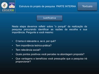 Nesta etapa devemos refletir sobre “o porquê” da realização da
pesquisa procurando identificar as razões da escolha e sua
importância. Pergunte a você mesmo:
• O tema é relevante e, se é, por quê?
• Tem importância teórico-prática?
• Tem relevância social?
• Quais pontos positivos você percebe na abordagem proposta?
• Que vantagens e benefícios você pressupõe que a pesquisa irá
proporcionar?
Estrutura do projeto de pesquisa PARTE INTERNA Textuais
Justificativa
 