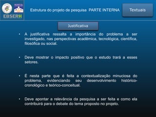 • A justificativa ressalta a importância do problema a ser
investigado, nas perspectivas acadêmica, tecnológica, científica,
filosófica ou social.
• Deve mostrar o impacto positivo que o estudo trará a esses
setores.
• É nesta parte que é feita a contextualização minuciosa do
problema, evidenciando seu desenvolvimento histórico-
cronológico e teórico-conceitual.
• Deve apontar a relevância da pesquisa a ser feita e como ela
contribuirá para o debate do tema proposto no projeto.
Estrutura do projeto de pesquisa PARTE INTERNA Textuais
Justificativa
 