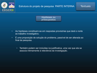 Estrutura do projeto de pesquisa PARTE INTERNA Textuais
Hipóteses ou
pressupostos
• As hipóteses constituem-se em respostas provisórias que dará o norte
ao trabalho investigativo.
• É uma proposição de solução do problema, passível de ser alterada ao
final da pesquisa.
• Também podem ser incluídas na justificativa, uma vez que ela se
associa intimamente à relevância da investigação.
 
