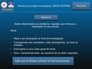 Estão relacionados ao problema / questão que motivou a
realização do seu estudo
Geral
• Meta a ser alcançada ao final da investigação.
• Corresponde aos resultados, mais abrangentes, ao final do
trabalho.
• Está ligado a uma visão geral do tema.
• Deve, necessariamente, ser passível de se obter respostas.
Ação que se deseja conhecer ao final da pesquisa.
Estrutura do projeto de pesquisa PARTE INTERNA Textuais
Objetivos
 