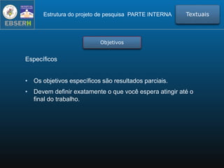 Estrutura do projeto de pesquisa PARTE INTERNA Textuais
Objetivos
Específicos
• Os objetivos específicos são resultados parciais.
• Devem definir exatamente o que você espera atingir até o
final do trabalho.
 