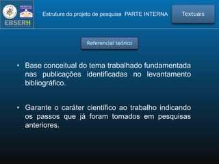 Estrutura do projeto de pesquisa PARTE INTERNA Textuais
Referencial teórico
• Base conceitual do tema trabalhado fundamentada
nas publicações identificadas no levantamento
bibliográfico.
• Garante o caráter científico ao trabalho indicando
os passos que já foram tomados em pesquisas
anteriores.
 