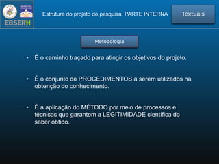 Metodologia
• É o caminho traçado para atingir os objetivos do projeto.
• É o conjunto de PROCEDIMENTOS a serem utilizados na
obtenção do conhecimento.
• É a aplicação do MÉTODO por meio de processos e
técnicas que garantem a LEGITIMIDADE científica do
saber obtido.
TextuaisEstrutura do projeto de pesquisa PARTE INTERNA
 