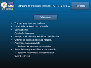 Metodologia
• Tipo de pesquisa a ser realizada
• Local onde será realizado o estudo
• Delineamento
• População / Amostra
• Seleção eqüitativa dos indivíduos participantes
• Critérios de inclusão e de não inclusão.
• Procedimentos para coleta
• Definir as váriaves a serem estudadas.
• Procedimentos para análise e interpretação
• Questões relacionads a análise estatística.
• Questões éticas.
TextuaisEstrutura do projeto de pesquisa PARTE INTERNA
 