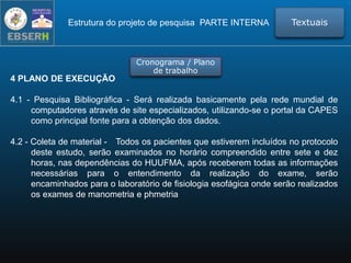 4 PLANO DE EXECUÇÃO
4.1 - Pesquisa Bibliográfica - Será realizada basicamente pela rede mundial de
computadores através de site especializados, utilizando-se o portal da CAPES
como principal fonte para a obtenção dos dados.
4.2 - Coleta de material - Todos os pacientes que estiverem incluídos no protocolo
deste estudo, serão examinados no horário compreendido entre sete e dez
horas, nas dependências do HUUFMA, após receberem todas as informações
necessárias para o entendimento da realização do exame, serão
encaminhados para o laboratório de fisiologia esofágica onde serão realizados
os exames de manometria e phmetria
TextuaisEstrutura do projeto de pesquisa PARTE INTERNA
Cronograma / Plano
de trabalho
 