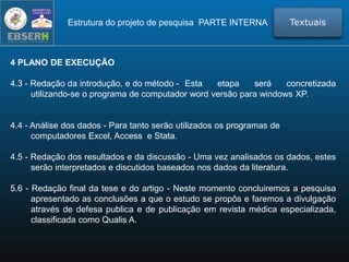 4 PLANO DE EXECUÇÃO
4.3 - Redação da introdução, e do método - Esta etapa será concretizada
utilizando-se o programa de computador word versão para windows XP.
4.4 - Análise dos dados - Para tanto serão utilizados os programas de
computadores Excel, Access e Stata.
4.5 - Redação dos resultados e da discussão - Uma vez analisados os dados, estes
serão interpretados e discutidos baseados nos dados da literatura.
5.6 - Redação final da tese e do artigo - Neste momento concluiremos a pesquisa
apresentado as conclusões a que o estudo se propôs e faremos a divulgação
através de defesa publica e de publicação em revista médica especializada,
classificada como Qualis A.
TextuaisEstrutura do projeto de pesquisa PARTE INTERNA
 