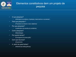 Elementos constitutivos dem um projeto de
pequisa
• O que pesquisar?
• (Definição do problema, hipóteses, base teórica e conceitual )
• Para que pesquisar ?
• (Propósito do estudo e seus objetivos)
• Por que pesquisar?
• (Justificativa da escolha do problema)
• Como pesquisar?
• (Metodologia)
• Por quanto tempo?
• (Cronograma de execução)
• Com que recursos?
• (Orçamento)
• A partir de quais fontes?
• (Referências bibliográficas)
 