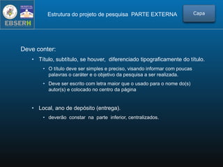 Estrutura do projeto de pesquisa PARTE EXTERNA
Deve conter:
• Título, subtítulo, se houver, diferenciado tipograficamente do título.
• O título deve ser simples e preciso, visando informar com poucas
palavras o caráter e o objetivo da pesquisa a ser realizada.
• Deve ser escrito com letra maior que o usado para o nome do(s)
autor(s) e colocado no centro da página
• Local, ano de depósito (entrega).
• deverão constar na parte inferior, centralizados.
Capa
 