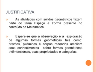 JUSTIFICATIVA 
 As atividades com sólidos geométricos fazem 
parte do tema Espaço e Forma presente no 
conteúdo de Matemática. 
 Espera-se que a observação e a exploração 
de algumas formas geométricas tais como: 
prismas, pirâmides e corpos redondos ampliem 
seus conhecimentos sobre formas geométricas 
tridimensionais, suas propriedades e categorias. 
 