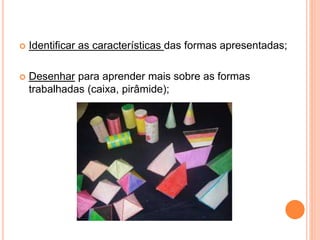  Identificar as características das formas apresentadas; 
 Desenhar para aprender mais sobre as formas 
trabalhadas (caixa, pirâmide); 
 