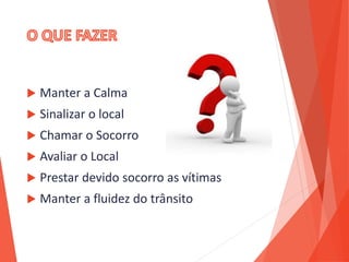  Manter a Calma
 Sinalizar o local
 Chamar o Socorro
 Avaliar o Local
 Prestar devido socorro as vítimas
 Manter a fluidez do trânsito
 