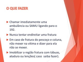  Chamar imediatamente uma
ambulância ou SAMU ligando para o
192.
 Nunca tentar endireitar uma fratura
 Em caso de fratura do pescoço e coluna,
não mexer na vítima e dizer para ela
não se mexer.
 Imobilizar a região fratura com tábuas,
atadura ou lenções( caso saiba fazer).
 