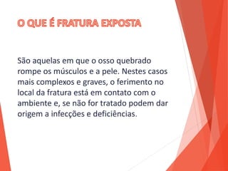 São aquelas em que o osso quebrado
rompe os músculos e a pele. Nestes casos
mais complexos e graves, o ferimento no
local da fratura está em contato com o
ambiente e, se não for tratado podem dar
origem a infecções e deficiências.
 