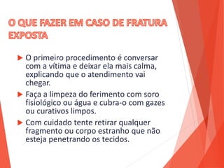  O primeiro procedimento é conversar
com a vítima e deixar ela mais calma,
explicando que o atendimento vai
chegar.
 Faça a limpeza do ferimento com soro
fisiológico ou água e cubra-o com gazes
ou curativos limpos.
 Com cuidado tente retirar qualquer
fragmento ou corpo estranho que não
esteja penetrando os tecidos.
 