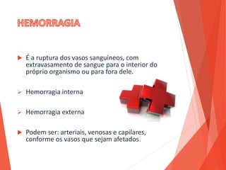  É a ruptura dos vasos sanguíneos, com
extravasamento de sangue para o interior do
próprio organismo ou para fora dele.
 Hemorragia interna
 Hemorragia externa
 Podem ser: arteriais, venosas e capilares,
conforme os vasos que sejam afetados.
 