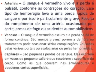  Arteriais – O sangue é vermelho vivo e a perda é
pulsátil, conforme as contrações do coração. Esse
tipo de hemorragia leva a uma perda rápida de
sangue e por isso é particularmente grave. Resulta
do rompimento de uma artéria ocasionado por
corte, armas de fogo ou acidentes automobilísticos.
 Venosas – O sangue é vermelho escuro e a perda se dá de
forma continua. São menos graves, porém a demora no
tratamento pode ocasionar sérias complicações. Causadas
pelas varizes portais ou esofagianas ou pelas hemorroidas.
 Capilares – São pequenas perdas de sangue. Elas ocorrem
em vasos de pequeno calibre que recobrem a superfície do
corpo. Como as que ocorrem nas arranhaduras e
pequenos cortes superficiais.
 