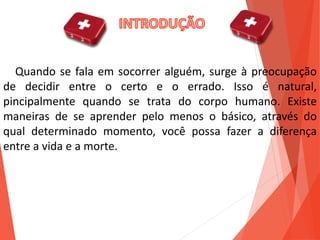 Quando se fala em socorrer alguém, surge à preocupação
de decidir entre o certo e o errado. Isso é natural,
pincipalmente quando se trata do corpo humano. Existe
maneiras de se aprender pelo menos o básico, através do
qual determinado momento, você possa fazer a diferença
entre a vida e a morte.
 