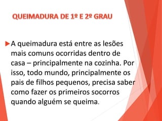 A queimadura está entre as lesões
mais comuns ocorridas dentro de
casa – principalmente na cozinha. Por
isso, todo mundo, principalmente os
pais de filhos pequenos, precisa saber
como fazer os primeiros socorros
quando alguém se queima.
 