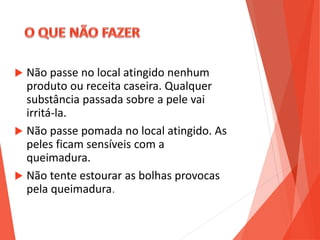  Não passe no local atingido nenhum
produto ou receita caseira. Qualquer
substância passada sobre a pele vai
irritá-la.
 Não passe pomada no local atingido. As
peles ficam sensíveis com a
queimadura.
 Não tente estourar as bolhas provocas
pela queimadura.
 