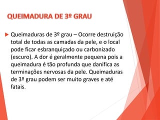  Queimaduras de 3º grau – Ocorre destruição
total de todas as camadas da pele, e o local
pode ficar esbranquiçado ou carbonizado
(escuro). A dor é geralmente pequena pois a
queimadura é tão profunda que danifica as
terminações nervosas da pele. Queimaduras
de 3º grau podem ser muito graves e até
fatais.
 