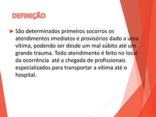  São determinados primeiros socorros os
atendimentos imediatos e provisórios dado a uma
vítima, podendo ser desde um mal súbito até um
grande trauma. Todo atendimento é feito no local
da ocorrência até a chegada de profissionais
especializados para transportar a vítima até o
hospital.
 