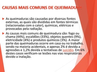  As queimaduras são causadas por diversas fontes
externas, as quais são divididas em fontes térmicas
(relacionadas com o calor), químicas, elétricas e
provocadas pela radiação.
 As causas mais comuns de queimadura são: fogo ou
chama (44%), escaldões (33%), objetos quentes (9%),
eletricidade (4%) e produtos químicos (3%). A maior
parte das queimaduras ocorre em casa ou no trabalho,
sendo na maioria acidentais, e apenas 2% é devida a
agressões e 1,2% devida a tentativas de suicídio. Em 6%
destes casos verificam-se lesões nas vias respiratórias
devido a inalação.
 