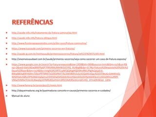  http://saude-info.info/tratamento-da-fratura-cominutiva.html
 http://saude-info.info/fratura-obliqua.html
 http://www.fisioterapiaparatodos.com/p/dor-osso/fratura-cominutiva/
 https://www.tuasaude.com/primeiro-socorros-em-fraturas/
 http://saude.ig.com.br/minhasaude/primeirossocorros/fratura/ref1237829371345.html
 http://vivomaissaudavel.com.br/saude/primeiros-socorros/veja-como-socorrer-um-caso-de-fratura-exposta/
 https://www.google.com.br/search?q=fratura+exposta&biw=1958&bih=904&source=lnms&tbm=isch&sa=X&
sqi=2&ved=0ahUKEwjM6PPp6P7PAhXMkJAKHW3JCVYQ_AUIBigB&dpr=0.7#q=fratura%20exposta%20%20o%2
0que%20fazer&tbm=isch&tbs=rimg%3ACXRTCcqNFQQAIjgHQElEKnANiUPlgAx2pLyErjt-
BWw8BOq89FH6lXm7ZblzPflTMNFTxGDEbPA477bJ3WVB0Pz5sSoSCQdASUQqcA2JESTWcjGr2dtKKhIJQ-
WADHakvIQRor0PKx0kb1kqEgmuO34FbDwE6hG6dctboUtQvioSCbz0UfqVebtlESco1UikSIx4KhIJuXM9-
VMw0VMRxFPzbn4LIBwqEgnEYMRs8DjvthGm3RfZ1NdhRSoSCcndZUHQ_1PmxERr8DqIi_1dHe
 http://www.famerp.br/projis/grp11/niveis.html
 http://sbqueimaduras.org.br/queimaduras-conceito-e-causas/primeiros-socorros-e-cuidados/
 Manual do aluno
 