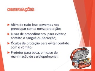  Além de tudo isso, devemos nos
preocupar com a nossa proteção:
 Luvas de procedimento, para evitar o
contato o sangue ou secreção;
 Óculos de proteção para evitar contato
com o vômito.
 Protetor para boca, em caso de
reanimação de cardiopulmonar.
 
