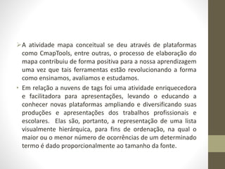A atividade mapa conceitual se deu através de plataformas
como CmapTools, entre outras, o processo de elaboração do
mapa contribuiu de forma positiva para a nossa aprendizagem
uma vez que tais ferramentas estão revolucionando a forma
como ensinamos, avaliamos e estudamos.
• Em relação a nuvens de tags foi uma atividade enriquecedora
e facilitadora para apresentações, levando o educando a
conhecer novas plataformas ampliando e diversificando suas
produções e apresentações dos trabalhos profissionais e
escolares. Elas são, portanto, a representação de uma lista
visualmente hierárquica, para fins de ordenação, na qual o
maior ou o menor número de ocorrências de um determinado
termo é dado proporcionalmente ao tamanho da fonte.
 